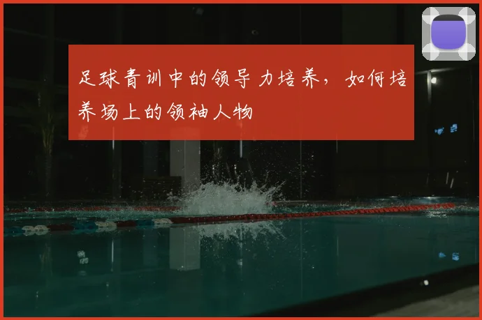 足球青训中的领导力培养，如何培养场上的领袖人物