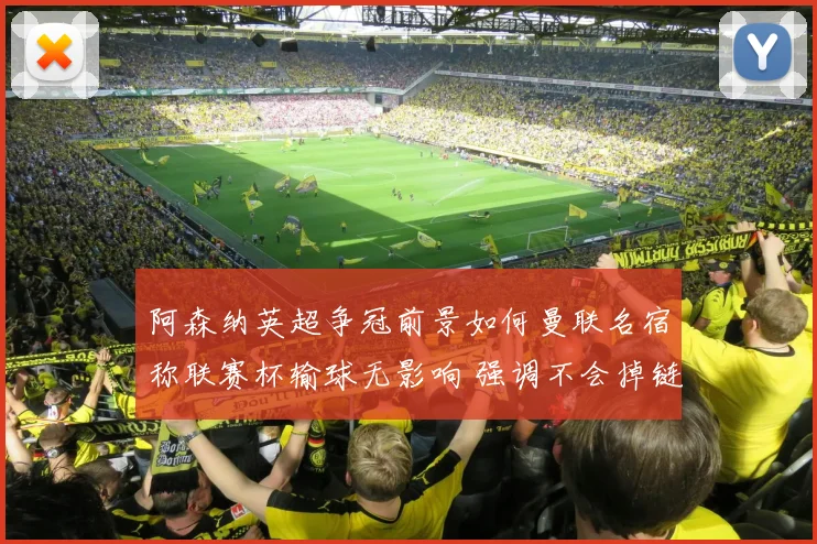 阿森纳英超争冠前景如何曼联名宿称联赛杯输球无影响 强调不会掉链子