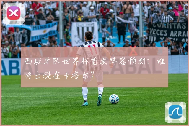 西班牙队世界杯首发阵容预测：谁将出现在卡塔尔？