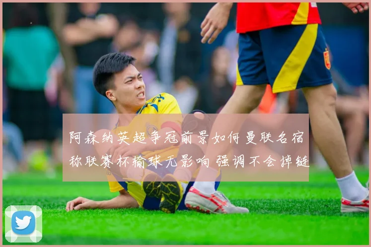 阿森纳英超争冠前景如何曼联名宿称联赛杯输球无影响 强调不会掉链子